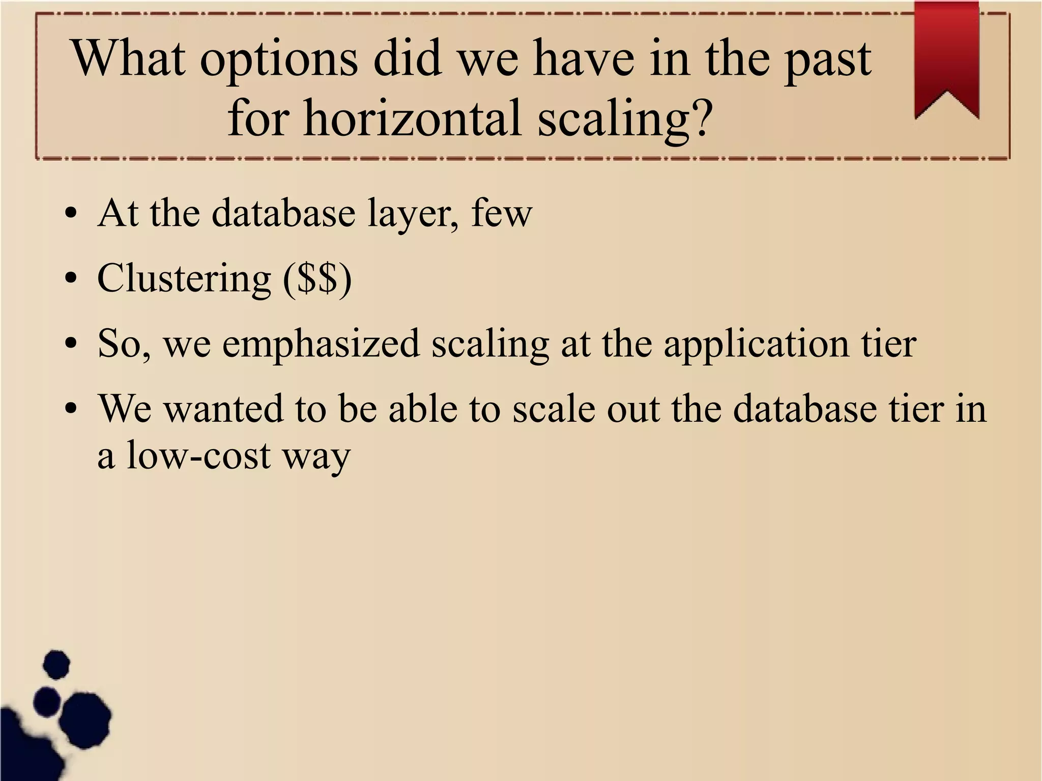 What options did we have in the past
for horizontal scaling?
●

At the database layer, few

●

Clustering ($$)

●

So, we emphasized scaling at the application tier

●

We wanted to be able to scale out the database tier in
a low-cost way

 