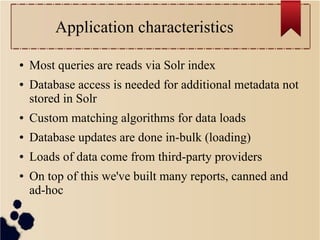 Application characteristics
●

●

Most queries are reads via Solr index
Database access is needed for additional metadata not
stored in Solr

●

Custom matching algorithms for data loads

●

Database updates are done in-bulk (loading)

●

Loads of data come from third-party providers

●

On top of this we've built many reports, canned and
ad-hoc

 
