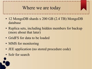 Where we are today
●

●

12 MongoDB shards x 200 GB (2.4 TB) MongoDB
database
Replica sets, including hidden members for backup
(more about that later)

●

GridFS for data to be loaded

●

MMS for monitoring

●

JEE application (no stored procedure code)

●

Solr for search

 