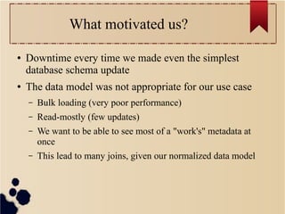What motivated us?
●

●

Downtime every time we made even the simplest
database schema update
The data model was not appropriate for our use case
–

Bulk loading (very poor performance)

–

Read-mostly (few updates)

–

We want to be able to see most of a "work's" metadata at
once

–

This lead to many joins, given our normalized data model

 