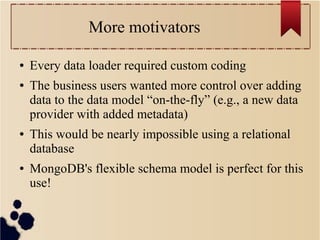 More motivators
●
●

●

●

Every data loader required custom coding
The business users wanted more control over adding
data to the data model “on-the-fly” (e.g., a new data
provider with added metadata)
This would be nearly impossible using a relational
database
MongoDB's flexible schema model is perfect for this
use!

 