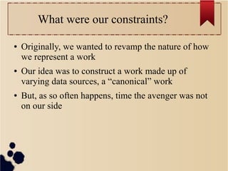 What were our constraints?
●

●

●

Originally, we wanted to revamp the nature of how
we represent a work
Our idea was to construct a work made up of
varying data sources, a “canonical” work
But, as so often happens, time the avenger was not
on our side

 