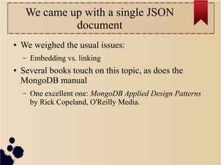 We came up with a single JSON
document
●

We weighed the usual issues:
–

●

Embedding vs. linking

Several books touch on this topic, as does the
MongoDB manual
–

One excellent one: MongoDB Applied Design Patterns
by Rick Copeland, O'Reilly Media.

 