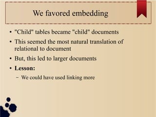 We favored embedding
●
●

"Child" tables became "child" documents
This seemed the most natural translation of
relational to document

●

But, this led to larger documents

●

Lesson:
–

We could have used linking more

 