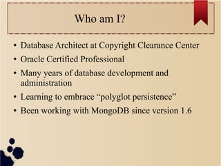 Who am I?
●

Database Architect at Copyright Clearance Center

●

Oracle Certified Professional

●

Many years of database development and
administration

●

Learning to embrace “polyglot persistence”

●

Been working with MongoDB since version 1.6

 
