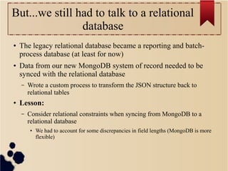 But...we still had to talk to a relational
database
●

●

The legacy relational database became a reporting and batchprocess database (at least for now)
Data from our new MongoDB system of record needed to be
synced with the relational database
–

●

Wrote a custom process to transform the JSON structure back to
relational tables

Lesson:
–

Consider relational constraints when syncing from MongoDB to a
relational database
●

We had to account for some discrepancies in field lengths (MongoDB is more
flexible)

 