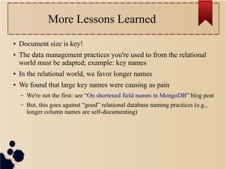 More Lessons Learned
●
●

Document size is key!
The data management practices you're used to from the relational
world must be adapted; example: key names

●

In the relational world, we favor longer names

●

We found that large key names were causing us pain
–

We're not the first: see “On shortened field names in MongoDB” blog post

–

But, this goes against “good” relational database naming practices (e.g.,
longer column names are self-documenting)

 