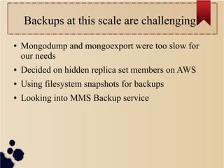 Backups at this scale are challenging!
●

Mongodump and mongoexport were too slow for
our needs

●

Decided on hidden replica set members on AWS

●

Using filesystem snapshots for backups

●

Looking into MMS Backup service

 