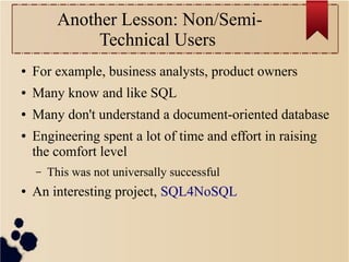 Another Lesson: Non/SemiTechnical Users
●

For example, business analysts, product owners

●

Many know and like SQL

●

Many don't understand a document-oriented database

●

Engineering spent a lot of time and effort in raising
the comfort level
–

●

This was not universally successful

An interesting project, SQL4NoSQL

 