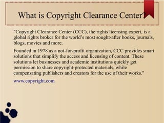 What is Copyright Clearance Center?
"Copyright Clearance Center (CCC), the rights licensing expert, is a
global rights broker for the world’s most sought-after books, journals,
blogs, movies and more.
Founded in 1978 as a not-for-profit organization, CCC provides smart
solutions that simplify the access and licensing of content. These
solutions let businesses and academic institutions quickly get
permission to share copyright-protected materials, while
compensating publishers and creators for the use of their works."
www.copyright.com

 