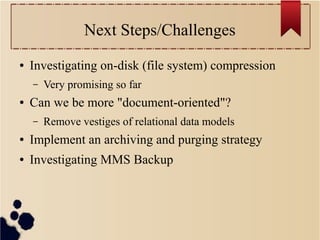 Next Steps/Challenges
●

Investigating on-disk (file system) compression
–

●

Very promising so far

Can we be more "document-oriented"?
–

Remove vestiges of relational data models

●

Implement an archiving and purging strategy

●

Investigating MMS Backup

 