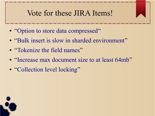 Vote for these JIRA Items!
●

“Option to store data compressed“

●

“Bulk insert is slow in sharded environment”

●

“Tokenize the field names”

●

“Increase max document size to at least 64mb”

●

“Collection level locking”

 