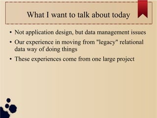What I want to talk about today
●
●

●

Not application design, but data management issues
Our experience in moving from "legacy" relational
data way of doing things
These experiences come from one large project

 