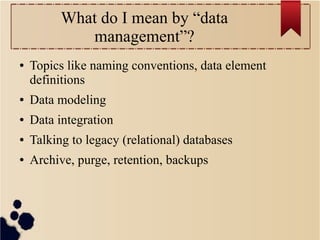 What do I mean by “data
management”?
●

Topics like naming conventions, data element
definitions

●

Data modeling

●

Data integration

●

Talking to legacy (relational) databases

●

Archive, purge, retention, backups

 