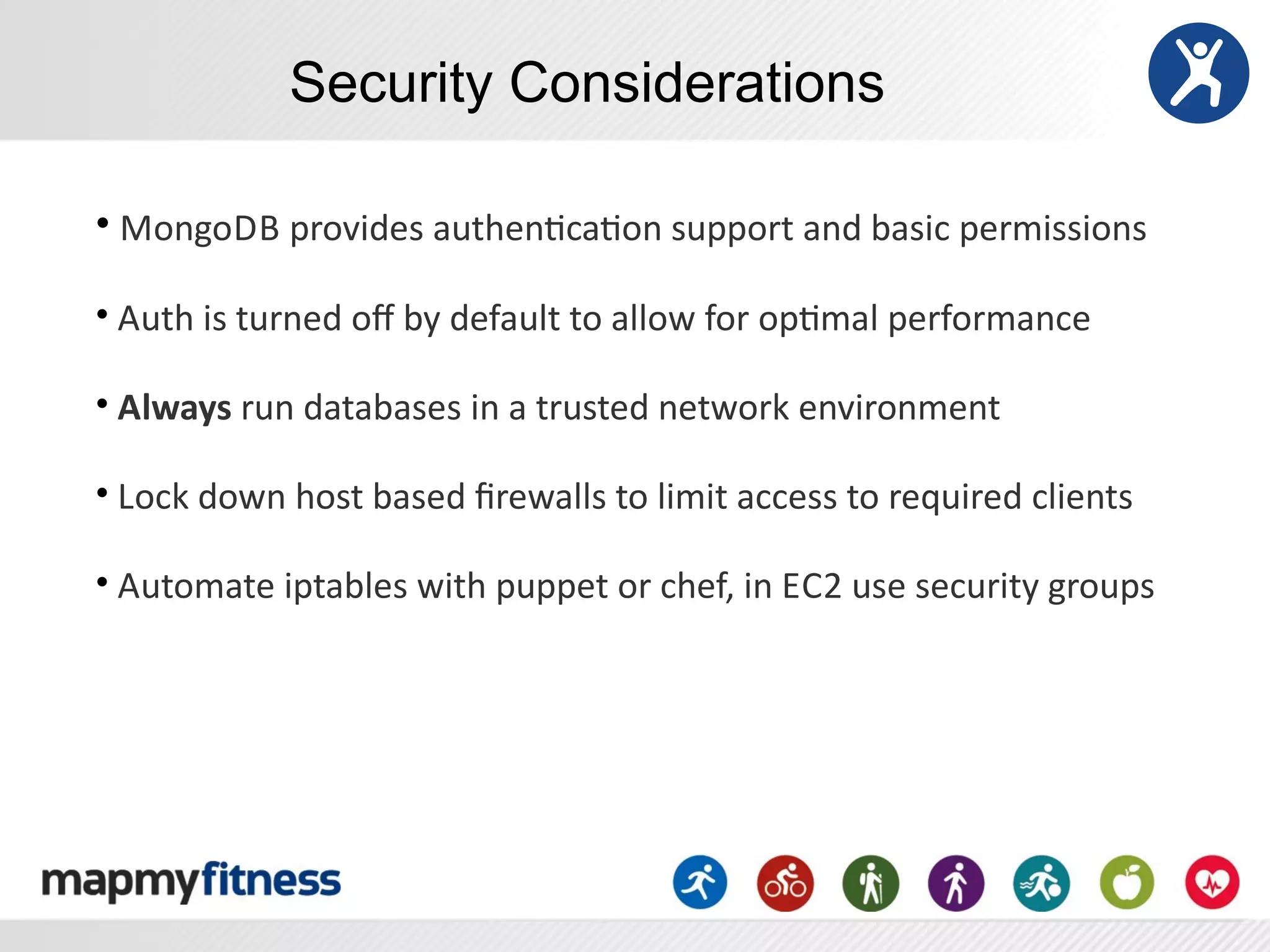 Security Considerations

•	
  MongoDB	
  provides	
  authenRcaRon	
  support	
  and	
  basic	
  permissions

•	
  Auth	
  is	
  turned	
  oﬀ	
  by	
  default	
  to	
  allow	
  for	
  opRmal	
  performance	
  

•	
  Always	
  run	
  databases	
  in	
  a	
  trusted	
  network	
  environment

•	
  Lock	
  down	
  host	
  based	
  ﬁrewalls	
  to	
  limit	
  access	
  to	
  required	
  clients	
  

•	
  Automate	
  iptables	
  with	
  puppet	
  or	
  chef,	
  in	
  EC2	
  use	
  security	
  groups
 