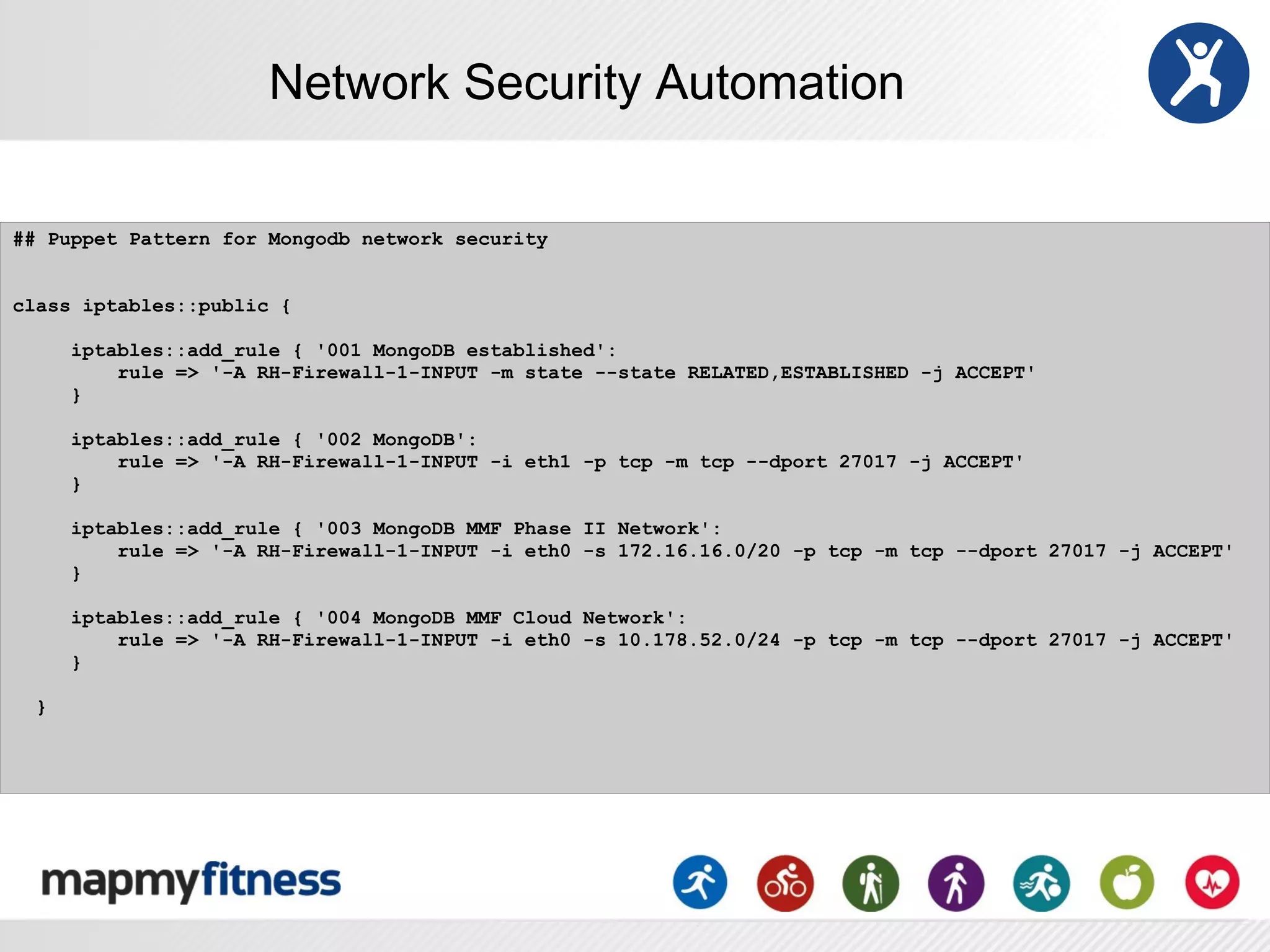 Network Security Automation

## Puppet Pattern for Mongodb network security


class iptables::public {

      iptables::add_rule { '001 MongoDB established':
          rule => '-A RH-Firewall-1-INPUT -m state --state RELATED,ESTABLISHED -j ACCEPT'
      }

      iptables::add_rule { '002 MongoDB':
          rule => '-A RH-Firewall-1-INPUT -i eth1 -p tcp -m tcp --dport 27017 -j ACCEPT'
      }

      iptables::add_rule { '003 MongoDB MMF Phase II Network':
          rule => '-A RH-Firewall-1-INPUT -i eth0 -s 172.16.16.0/20 -p tcp -m tcp --dport 27017 -j ACCEPT'
      }

      iptables::add_rule { '004 MongoDB MMF Cloud Network':
          rule => '-A RH-Firewall-1-INPUT -i eth0 -s 10.178.52.0/24 -p tcp -m tcp --dport 27017 -j ACCEPT'
      }

  }
 