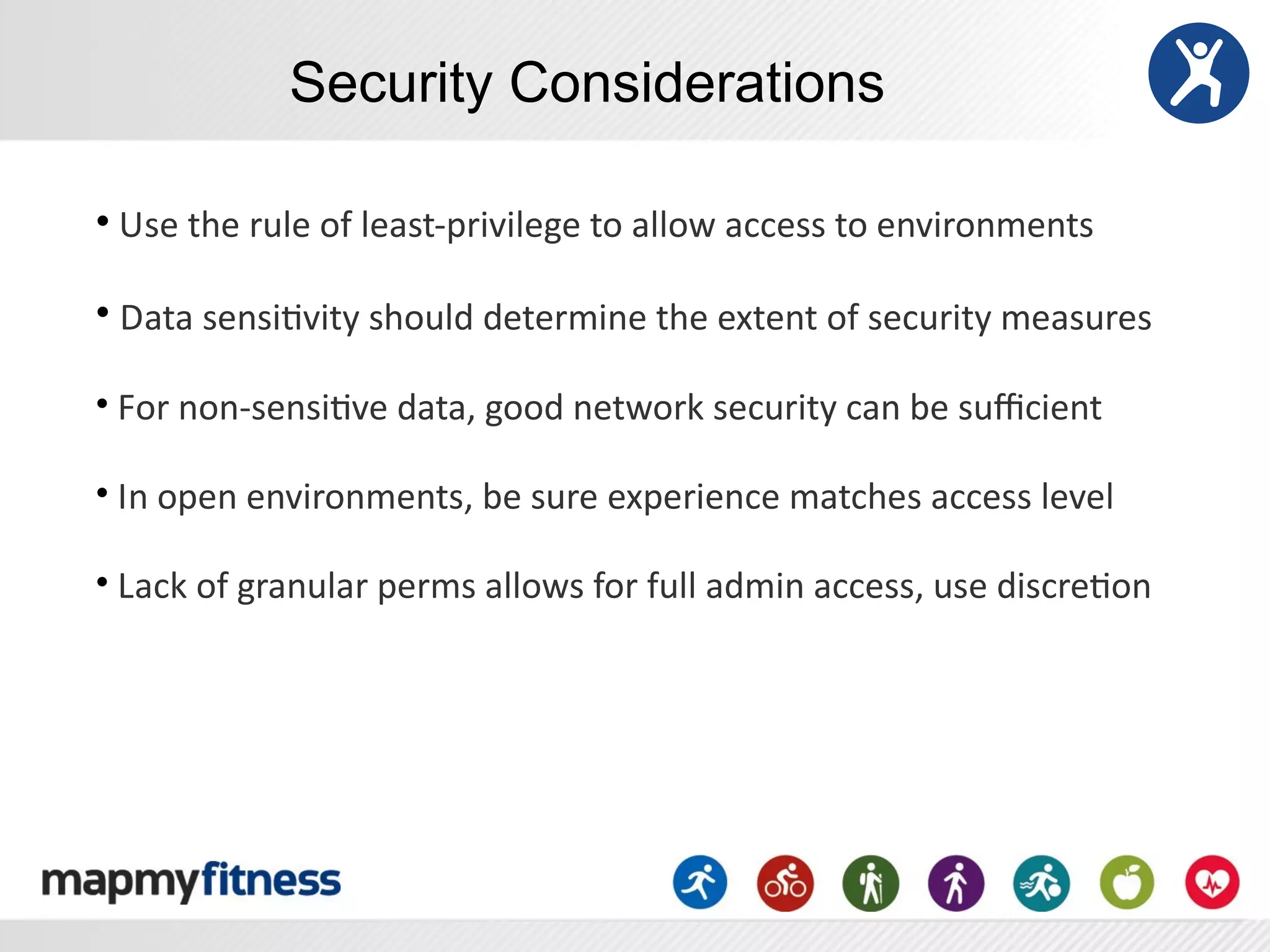 Security Considerations

•	
  Use	
  the	
  rule	
  of	
  least-­‐privilege	
  to	
  allow	
  access	
  to	
  environments	
  

•	
  Data	
  sensiRvity	
  should	
  determine	
  the	
  extent	
  of	
  security	
  measures

•	
  For	
  non-­‐sensiRve	
  data,	
  good	
  network	
  security	
  can	
  be	
  suﬃcient	
  

•	
  In	
  open	
  environments,	
  be	
  sure	
  experience	
  matches	
  access	
  level

•	
  Lack	
  of	
  granular	
  perms	
  allows	
  for	
  full	
  admin	
  access,	
  use	
  discreRon
 