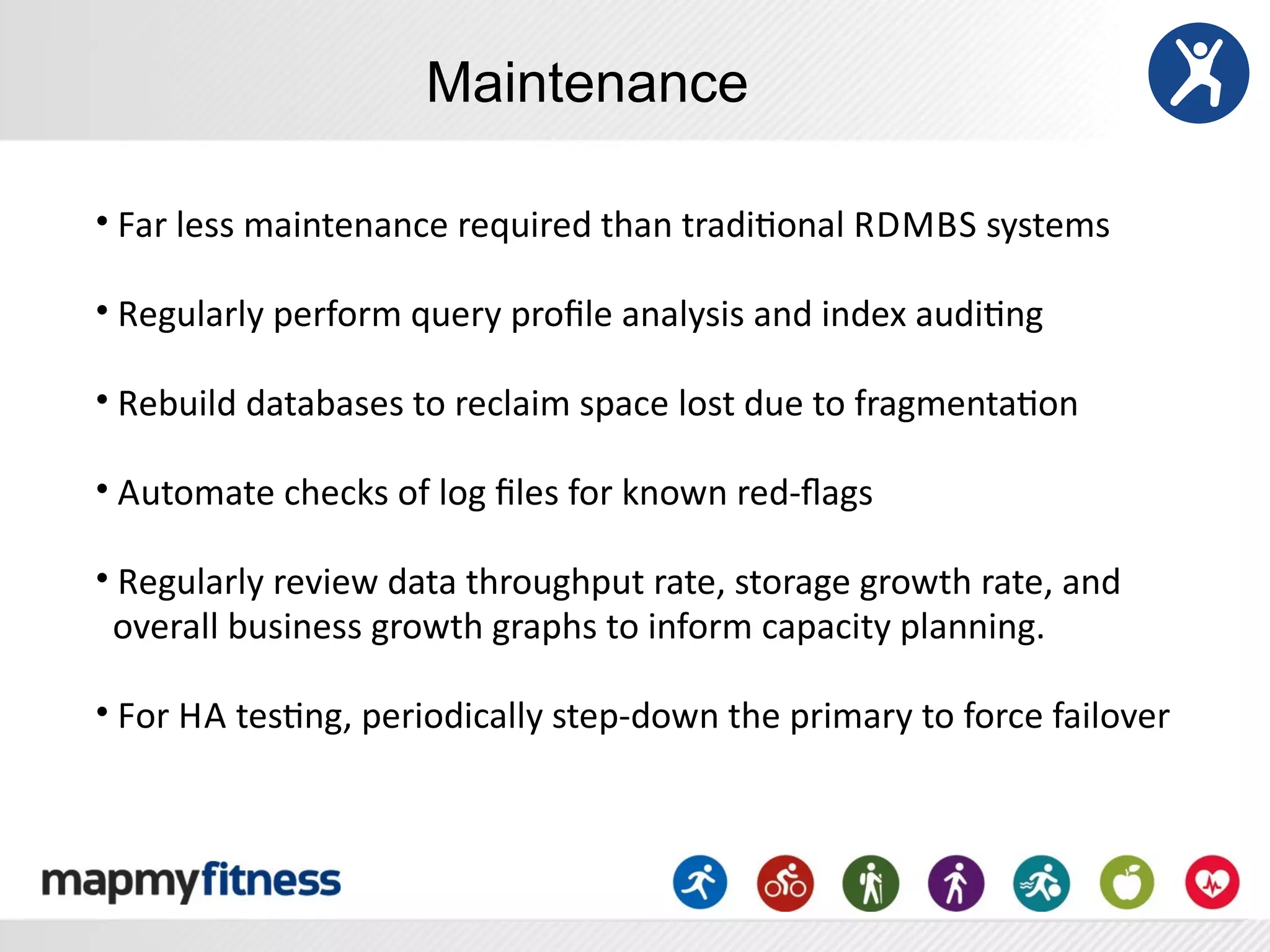 Maintenance

•	
  Far	
  less	
  maintenance	
  required	
  than	
  tradiRonal	
  R DMBS	
  systems

•	
  Regularly	
  perform	
  query	
  proﬁle	
  analysis	
  and	
  index	
  audiRng

•	
  Rebuild	
  databases	
  to	
  reclaim	
  space	
  lost	
  due	
  to	
  fragmentaRon

•	
  Automate	
  checks	
  of	
  log	
  ﬁles	
  for	
  known	
  red-­‐ﬂags

•	
  Regularly	
  review	
  data	
  throughput	
  rate,	
  storage	
  growth	
  rate,	
  and
	
  	
  overall	
  business	
  growth	
  graphs	
  to	
  inform	
  capacity	
  planning.

•	
  For	
  H A	
  tesRng,	
  periodically	
  step-­‐down	
  the	
  primary	
  to	
  force	
  failover
 