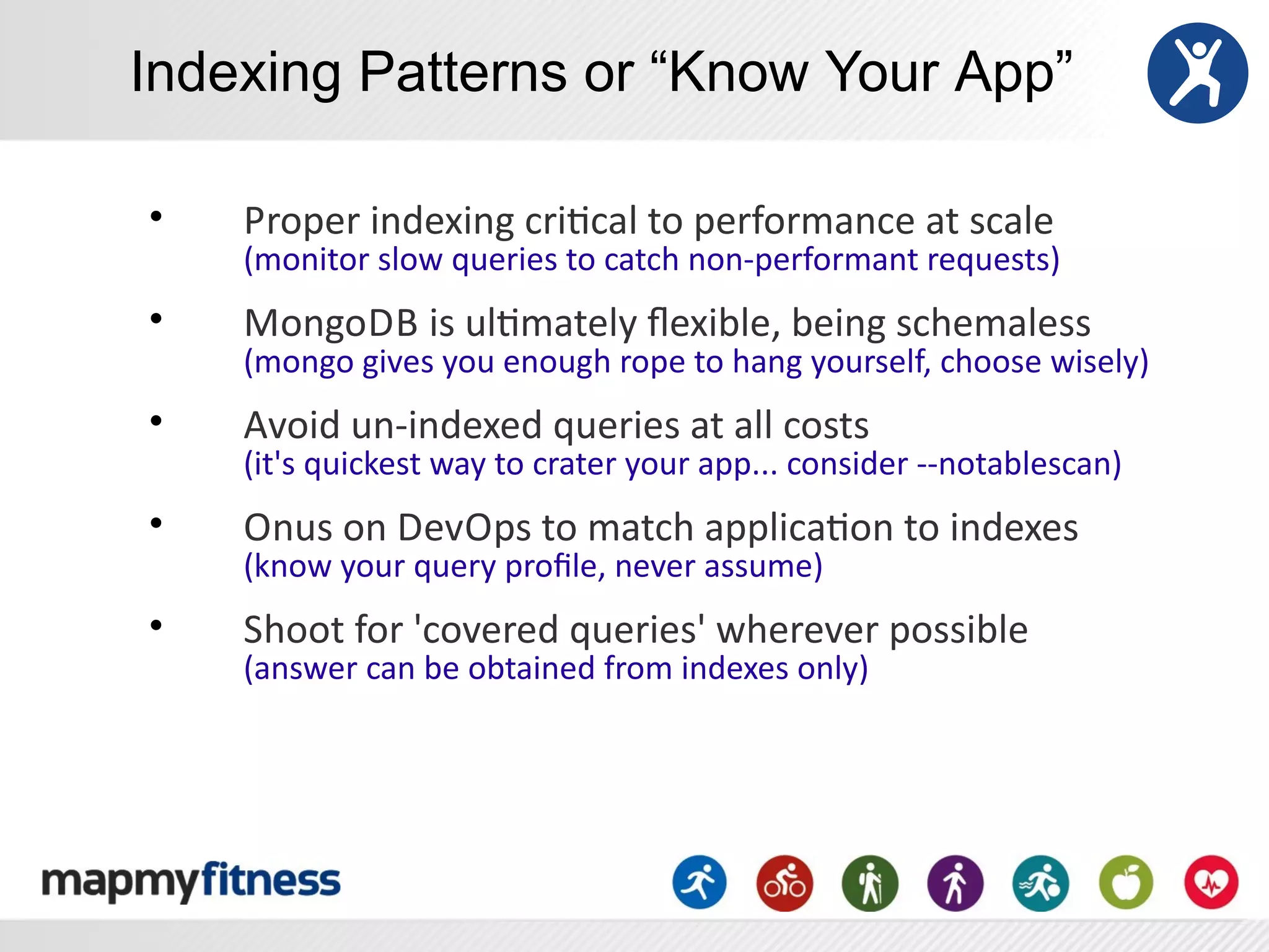 Indexing Patterns or “Know Your App”

•   Proper	
  indexing	
  criRcal	
  to	
  performance	
  at	
  scale
    (monitor	
  slow	
  queries	
  to	
  catch	
  non-­‐performant	
  requests)
•   MongoDB	
  is	
  ulRmately	
  ﬂexible,	
  being	
  schemaless
    (mongo	
  gives	
  you	
  enough	
  rope	
  to	
  hang	
  yourself,	
  choose	
  wisely)
•   Avoid	
  un-­‐indexed	
  queries	
  at	
  all	
  costs	
  
    (it's	
  quickest	
  way	
  to	
  crater	
  your	
  app...	
  consider	
  -­‐-­‐notablescan)
•   Onus	
  on	
  DevOps	
  to	
  match	
  applicaRon	
  to	
  indexes
    (know	
  your	
  query	
  proﬁle,	
  never	
  assume)
•   Shoot	
  for	
  'covered	
  queries'	
  wherever	
  possible
    (answer	
  can	
  be	
  obtained	
  from	
  indexes	
  only)
 
