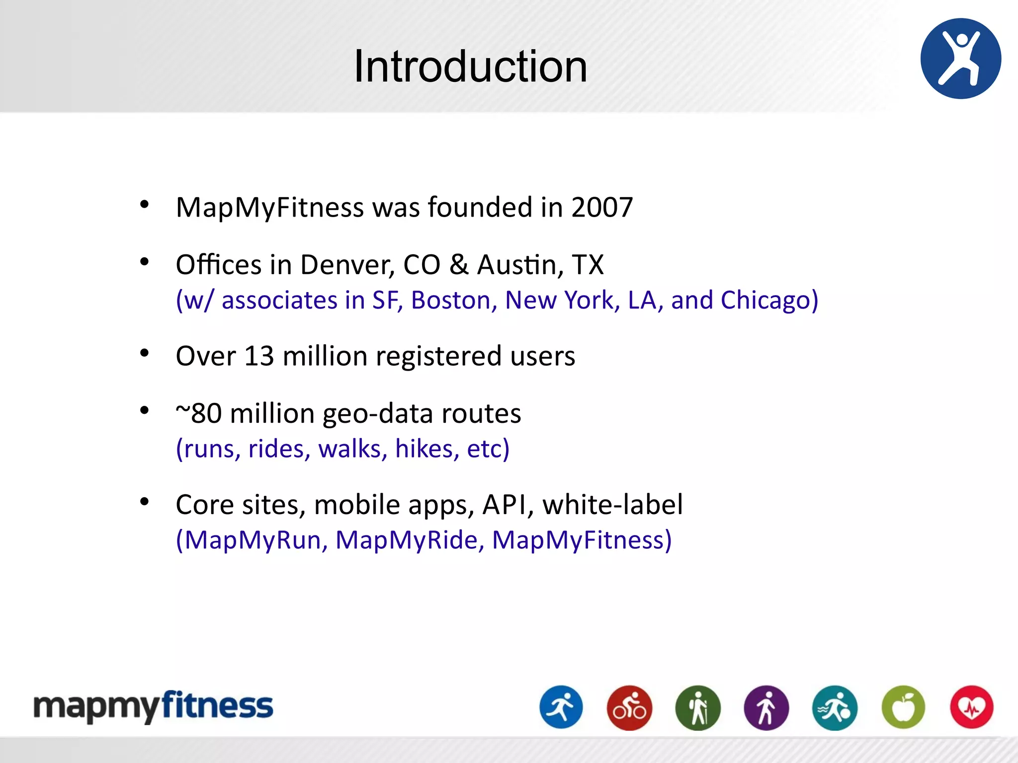 Introduction

l
     MapMyFitness	
  was	
  founded	
  in	
  2007
l
     Oﬃces	
  in	
  Denver,	
  C O	
  &	
  AusRn,	
  T X
     (w/	
  associates	
  in	
  S F,	
  Boston,	
  New	
  York,	
  L A,	
  and	
  Chicago)
l
     Over	
  13	
  million	
  registered	
  users
l
     ~80	
  million	
  geo-­‐data	
  routes	
  
     (runs,	
  rides,	
  walks,	
  hikes,	
  etc)
l
     Core	
  sites,	
  mobile	
  apps,	
  A PI,	
  white-­‐label
     (MapMyRun,	
  MapMyRide,	
  MapMyFitness)
 
