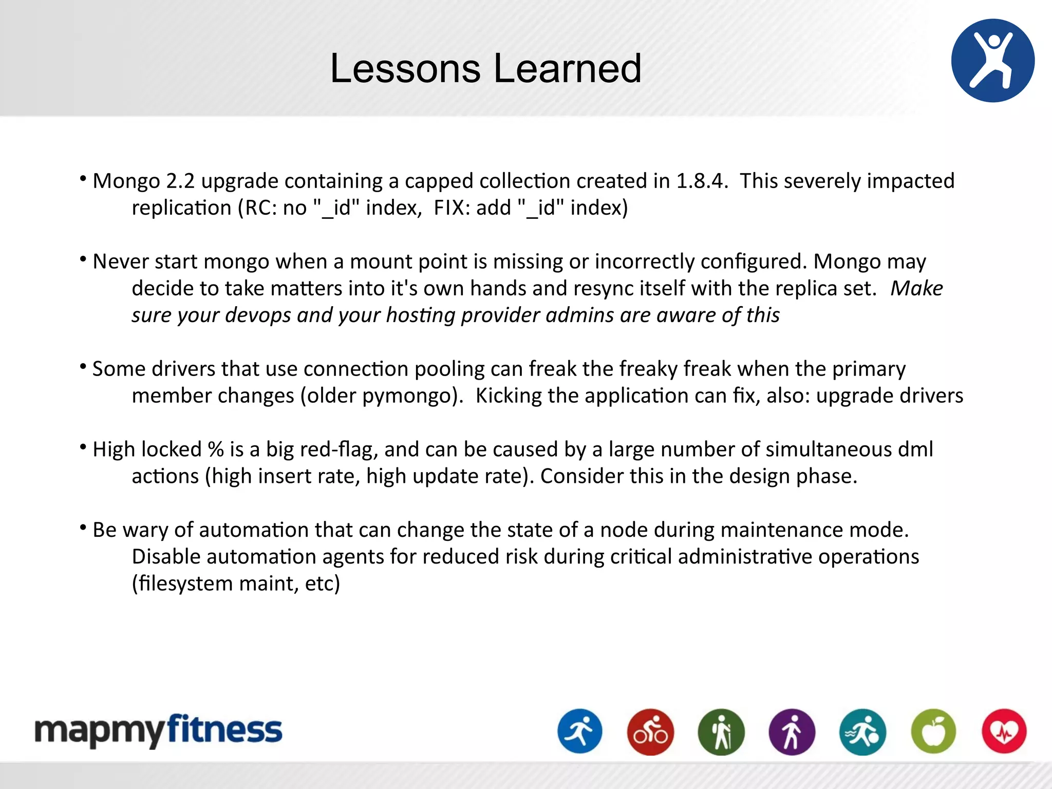Lessons Learned

•	
  Mongo	
  2.2	
  upgrade	
  containing	
  a	
  capped	
  collecRon	
  created	
  in	
  1.8.4.	
  	
  This	
  severely	
  impacted	
  
        replicaRon	
  (RC:	
  no	
  "_id"	
  index,	
  	
  F IX:	
  add	
  "_id"	
  index)	
  

•	
  Never	
  start	
  mongo	
  when	
  a	
  mount	
  point	
  is	
  missing	
  or	
  incorrectly	
  conﬁgured.	
  Mongo	
  may	
  
        decide	
  to	
  take	
  maSers	
  into	
  it's	
  own	
  hands	
  and	
  resync	
  itself	
  with	
  the	
  replica	
  set.	
  	
   Make	
  
        sure	
  your	
  devops	
  and	
  your	
  hos2ng	
  provider	
  admins	
  are	
  aware	
  of	
  this

•	
  Some	
  drivers	
  that	
  use	
  connecRon	
  pooling	
  can	
  freak	
  the	
  freaky	
  freak	
  when	
  the	
  primary	
  
        member	
  changes	
  (older	
  pymongo).	
  	
  Kicking	
  the	
  applicaRon	
  can	
  ﬁx,	
  also:	
  upgrade	
  drivers

•	
  High	
  locked	
  %	
  is	
  a	
  big	
  red-­‐ﬂag,	
  and	
  can	
  be	
  caused	
  by	
  a	
  large	
  number	
  of	
  simultaneous	
  dml	
  
         acRons	
  (high	
  insert	
  rate,	
  high	
  update	
  rate).	
  Consider	
  this	
  in	
  the	
  design	
  phase.

•	
  Be	
  wary	
  of	
  automaRon	
  that	
  can	
  change	
  the	
  state	
  of	
  a	
  node	
  during	
  maintenance	
  mode.	
  	
  
            Disable	
  automaRon	
  agents	
  for	
  reduced	
  risk	
  during	
  criRcal	
  administraRve	
  operaRons	
  
            (ﬁlesystem	
  maint,	
  etc)
 