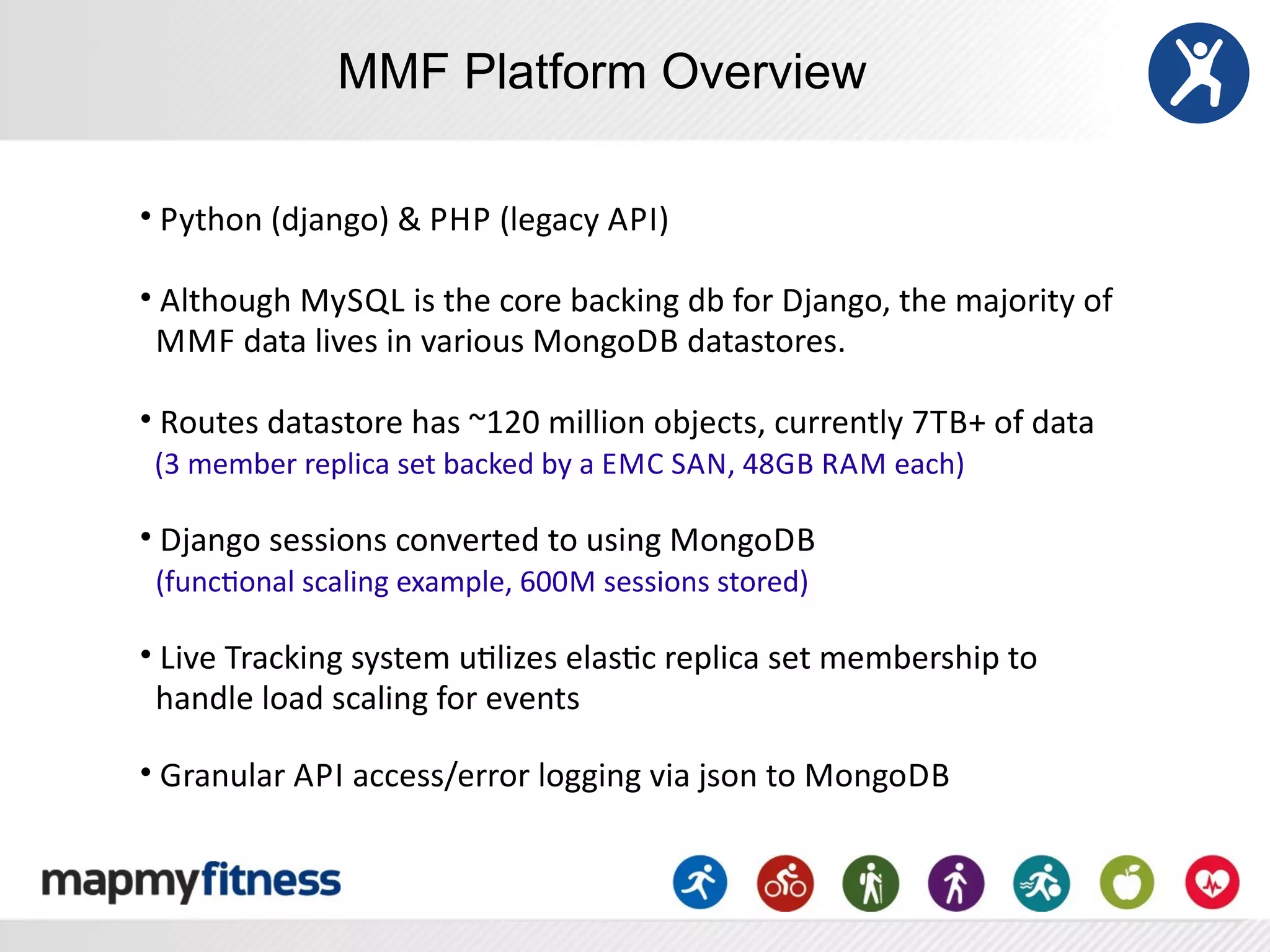 MMF Platform Overview

•	
  Python	
  (django)	
  &	
  P HP	
  (legacy	
  A PI)

•	
  Although	
  MySQL	
  is	
  the	
  core	
  backing	
  db	
  for	
  Django,	
  the	
  majority	
  of
	
  	
  M MF	
  data	
  lives	
  in	
  various	
  MongoDB	
  datastores.	
  	
  

•	
  Routes	
  datastore	
  has	
  ~120	
  million	
  objects,	
  currently	
  7TB+	
  of	
  data
	
  	
  (3	
  member	
  replica	
  set	
  backed	
  by	
  a	
  EMC	
  SAN,	
  48GB	
  RAM	
  each)

•	
  Django	
  sessions	
  converted	
  to	
  using	
  MongoDB	
  
	
  	
  (funcRonal	
  scaling	
  example,	
  600M	
  sessions	
  stored)

•	
  Live	
  Tracking	
  system	
  uRlizes	
  elasRc	
  replica	
  set	
  membership	
  to
	
  	
  handle	
  load	
  scaling	
  for	
  events

•	
  Granular	
  A PI	
  access/error	
  logging	
  via	
  json	
  to	
  MongoDB
 