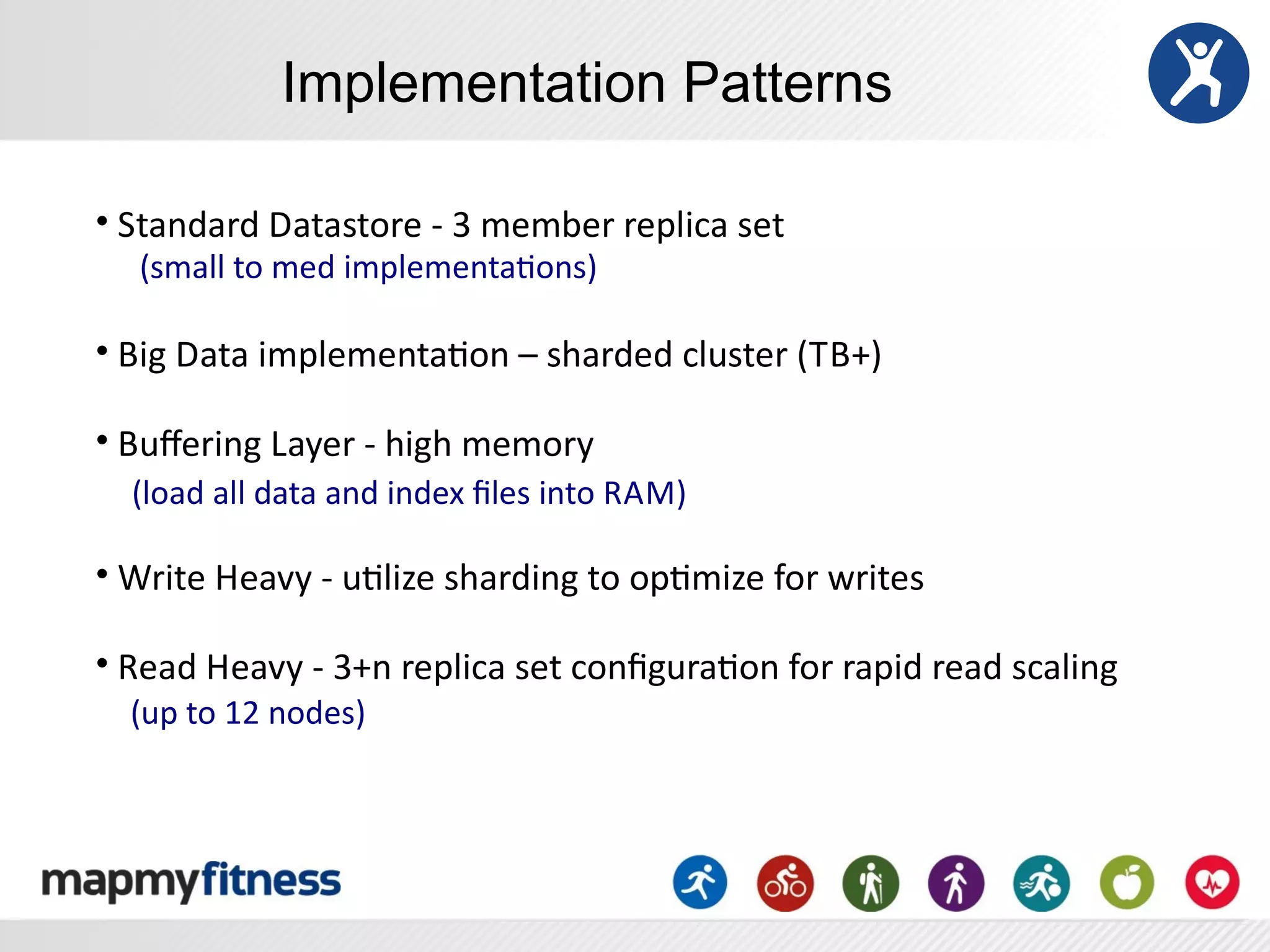 Implementation Patterns

•	
  Standard	
  Datastore	
  -­‐	
  3	
  member	
  replica	
  set
 	
  	
  	
  	
  (small	
  to	
  med	
  implementaRons)

•	
  Big	
  Data	
  implementaRon	
  –	
  sharded	
  cluster	
  (TB+)

•	
  Buﬀering	
  Layer	
  -­‐	
  high	
  memory	
  
	
  	
  	
  	
  (load	
  all	
  data	
  and	
  index	
  ﬁles	
  into	
  R AM)

•	
  Write	
  Heavy	
  -­‐	
  uRlize	
  sharding	
  to	
  opRmize	
  for	
  writes

•	
  Read	
  Heavy	
  -­‐	
  3+n	
  replica	
  set	
  conﬁguraRon	
  for	
  rapid	
  read	
  scaling
	
  	
  	
  	
  (up	
  to	
  12	
  nodes)
 