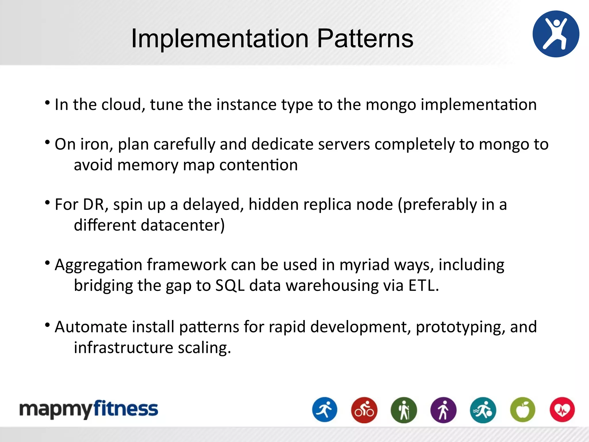 Implementation Patterns

•	
  In	
  the	
  cloud,	
  tune	
  the	
  instance	
  type	
  to	
  the	
  mongo	
  implementaRon

•	
  On	
  iron,	
  plan	
  carefully	
  and	
  dedicate	
  servers	
  completely	
  to	
  mongo	
  to	
  
       avoid	
  memory	
  map	
  contenRon

•	
  For	
  D R,	
  spin	
  up	
  a	
  delayed,	
  hidden	
  replica	
  node	
  (preferably	
  in	
  a	
  
       diﬀerent	
  datacenter)

•	
  AggregaRon	
  framework	
  can	
  be	
  used	
  in	
  myriad	
  ways,	
  including	
  
       bridging	
  the	
  gap	
  to	
  S QL	
  data	
  warehousing	
  via	
  E TL.

•	
  Automate	
  install	
  paSerns	
  for	
  rapid	
  development,	
  prototyping,	
  and	
  
       infrastructure	
  scaling.
 