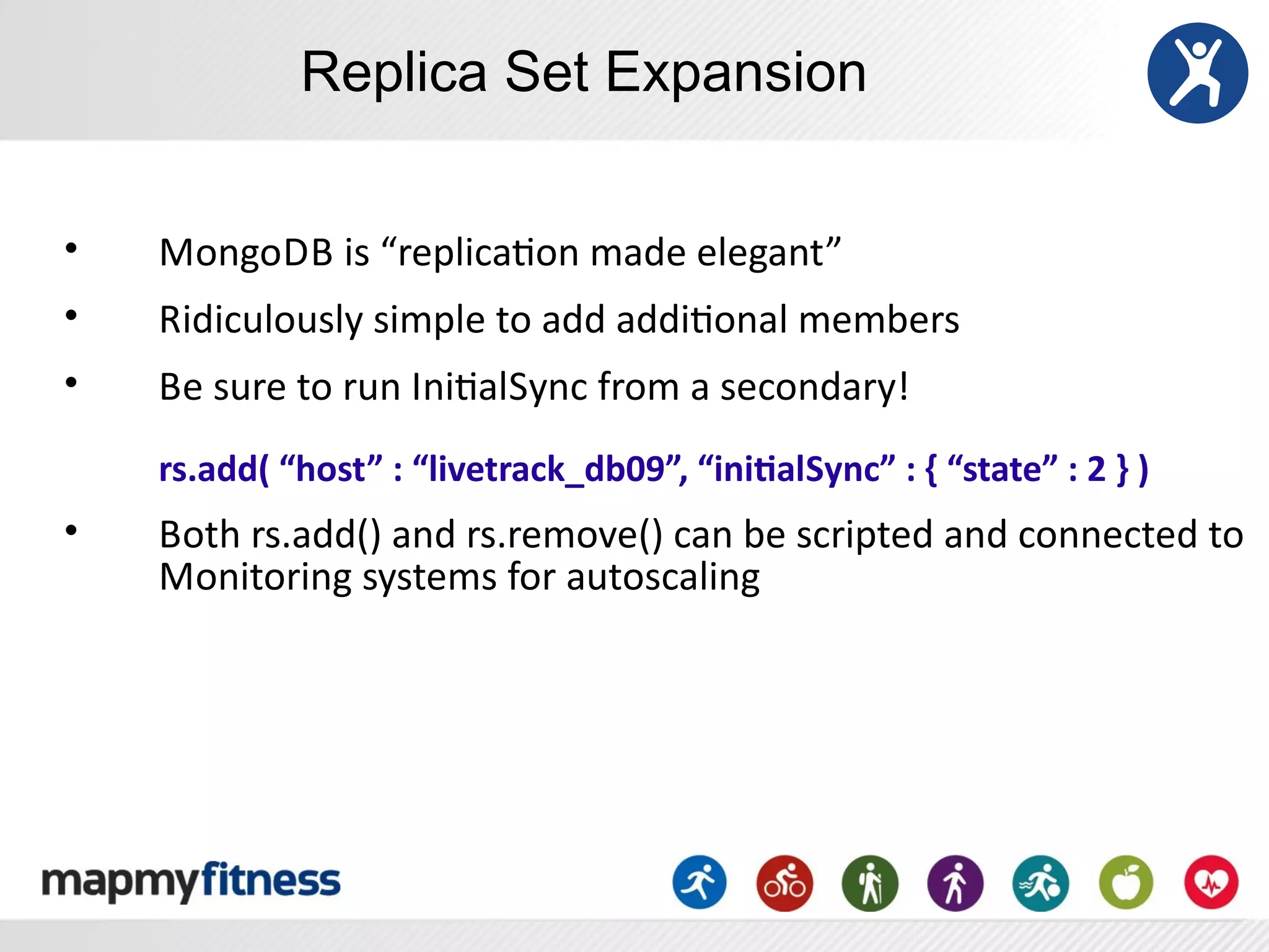 Replica Set Expansion


•   MongoDB	
  is	
  “replicaRon	
  made	
  elegant”
•   Ridiculously	
  simple	
  to	
  add	
  addiRonal	
  members
•   Be	
  sure	
  to	
  run	
  IniRalSync	
  from	
  a	
  secondary!
    rs.add(	
  “host”	
  :	
  “livetrack_db09”,	
  “ini8alSync”	
  :	
  {	
  “state”	
  :	
  2	
  }	
  )
•   Both	
  rs.add()	
  and	
  rs.remove()	
  can	
  be	
  scripted	
  and	
  connected	
  to	
  
    Monitoring	
  systems	
  for	
  autoscaling
 