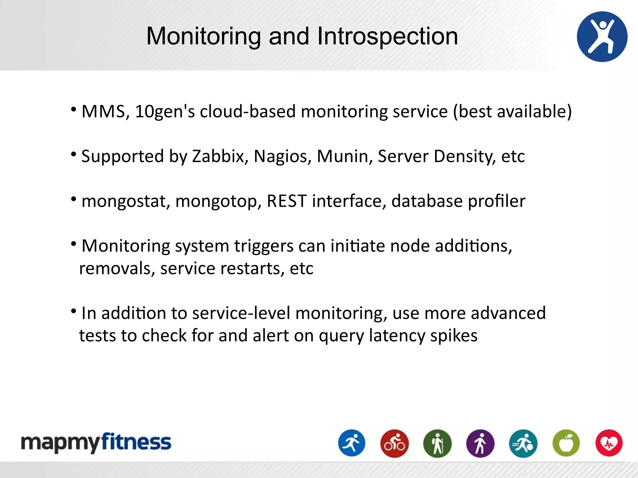 Monitoring and Introspection

•	
  M MS,	
  10gen's	
  cloud-­‐based	
  monitoring	
  service	
  (best	
  available)

•	
  Supported	
  by	
  Zabbix,	
  Nagios,	
  Munin,	
  Server	
  Density,	
  etc

•	
  mongostat,	
  mongotop,	
  R EST	
  interface,	
  database	
  proﬁler

•	
  Monitoring	
  system	
  triggers	
  can	
  iniRate	
  node	
  addiRons,
	
  	
  removals,	
  service	
  restarts,	
  etc

•	
  In	
  addiRon	
  to	
  service-­‐level	
  monitoring,	
  use	
  more	
  advanced
	
  	
  tests	
  to	
  check	
  for	
  and	
  alert	
  on	
  query	
  latency	
  spikes
 