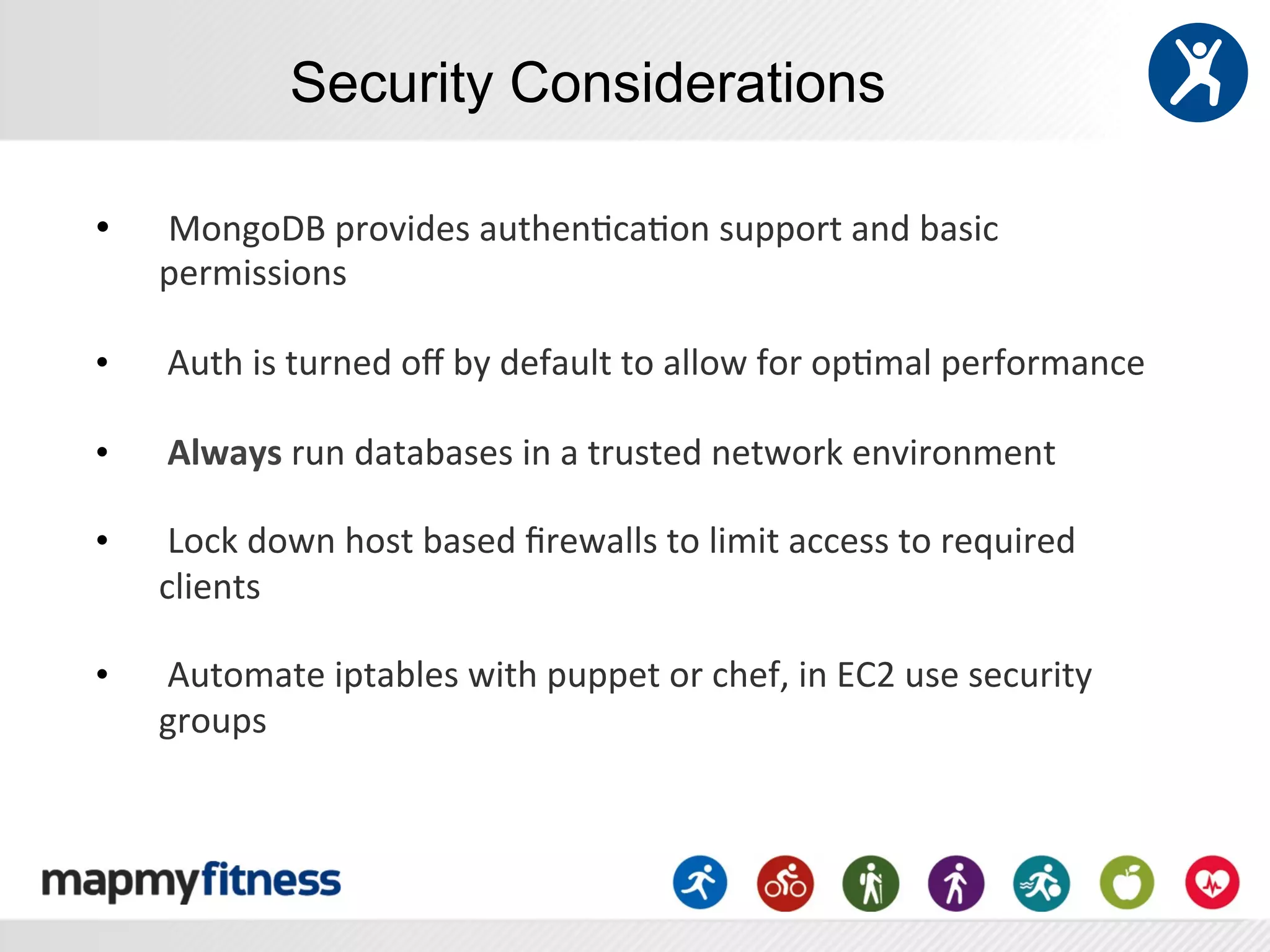 Security Considerations

•    	
  MongoDB	
  provides	
  authen:ca:on	
  support	
  and	
  basic	
  
     permissions	
  
     	
  
•    	
  Auth	
  is	
  turned	
  oﬀ	
  by	
  default	
  to	
  allow	
  for	
  op:mal	
  performance	
  	
  
     	
  
•    	
  Always	
  run	
  databases	
  in	
  a	
  trusted	
  network	
  environment	
  
     	
  
•    	
  Lock	
  down	
  host	
  based	
  ﬁrewalls	
  to	
  limit	
  access	
  to	
  required	
  
     clients	
  	
  
     	
  
•    	
  Automate	
  iptables	
  with	
  puppet	
  or	
  chef,	
  in	
  EC2	
  use	
  security	
  
     groups	
  
 