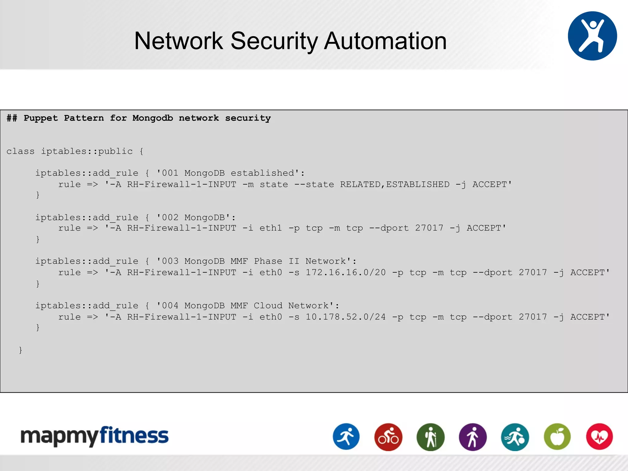 Network Security Automation

## Puppet Pattern for Mongodb network security


class iptables::public {

      iptables::add_rule { '001 MongoDB established':
          rule => '-A RH-Firewall-1-INPUT -m state --state RELATED,ESTABLISHED -j ACCEPT'
      }

      iptables::add_rule { '002 MongoDB':
          rule => '-A RH-Firewall-1-INPUT -i eth1 -p tcp -m tcp --dport 27017 -j ACCEPT'
      }

      iptables::add_rule { '003 MongoDB MMF Phase II Network':
          rule => '-A RH-Firewall-1-INPUT -i eth0 -s 172.16.16.0/20 -p tcp -m tcp --dport 27017 -j ACCEPT'
      }

      iptables::add_rule { '004 MongoDB MMF Cloud Network':
          rule => '-A RH-Firewall-1-INPUT -i eth0 -s 10.178.52.0/24 -p tcp -m tcp --dport 27017 -j ACCEPT'
      }

  }
 