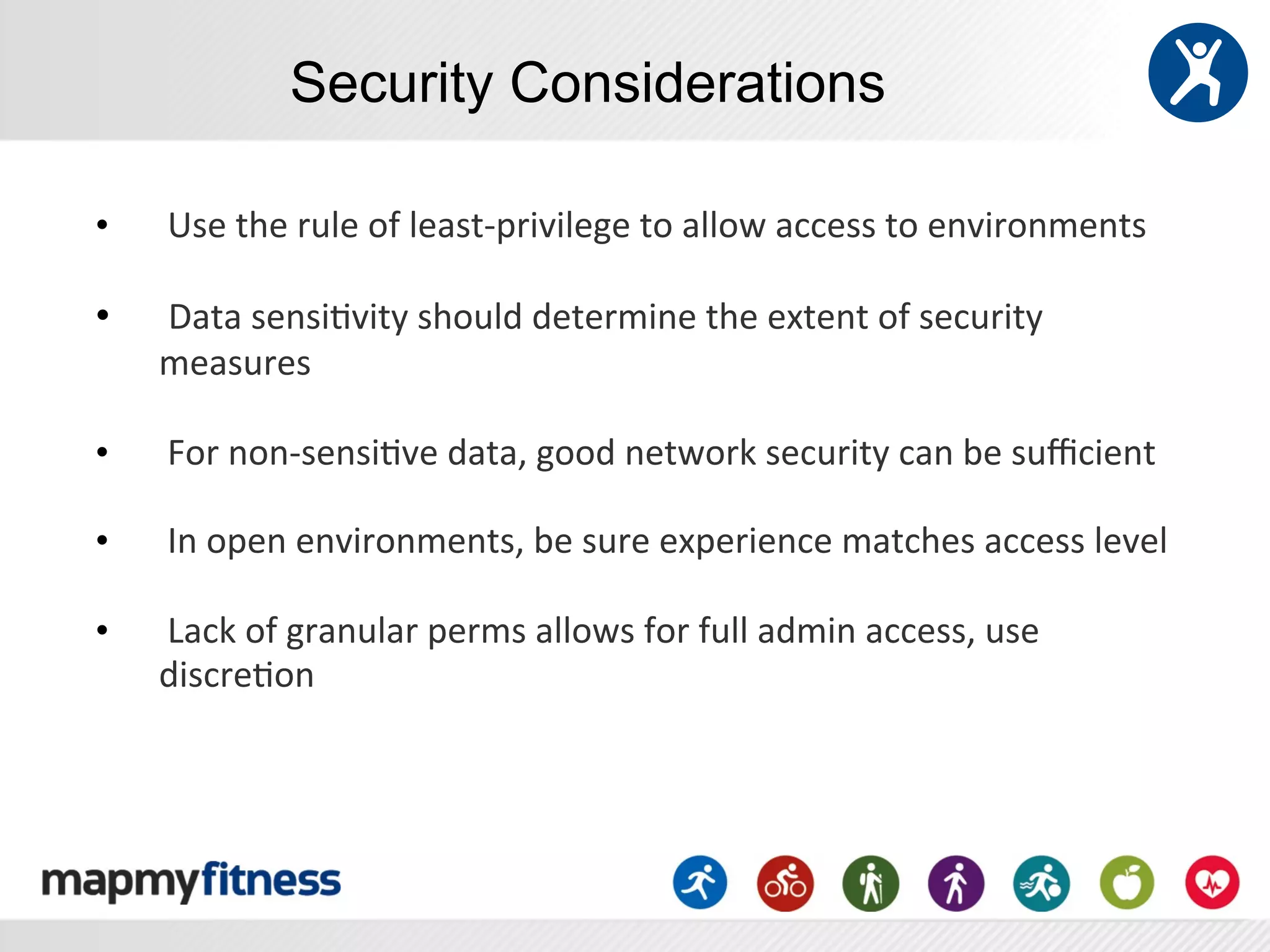 Security Considerations

•    	
  Use	
  the	
  rule	
  of	
  least-­‐privilege	
  to	
  allow	
  access	
  to	
  environments	
  	
  
     	
  
•    	
  Data	
  sensi:vity	
  should	
  determine	
  the	
  extent	
  of	
  security	
  
     measures	
  
     	
  
•    	
  For	
  non-­‐sensi:ve	
  data,	
  good	
  network	
  security	
  can	
  be	
  suﬃcient	
  	
  
     	
  
•    	
  In	
  open	
  environments,	
  be	
  sure	
  experience	
  matches	
  access	
  level	
  
     	
  
•    	
  Lack	
  of	
  granular	
  perms	
  allows	
  for	
  full	
  admin	
  access,	
  use	
  
     discre:on	
  
 