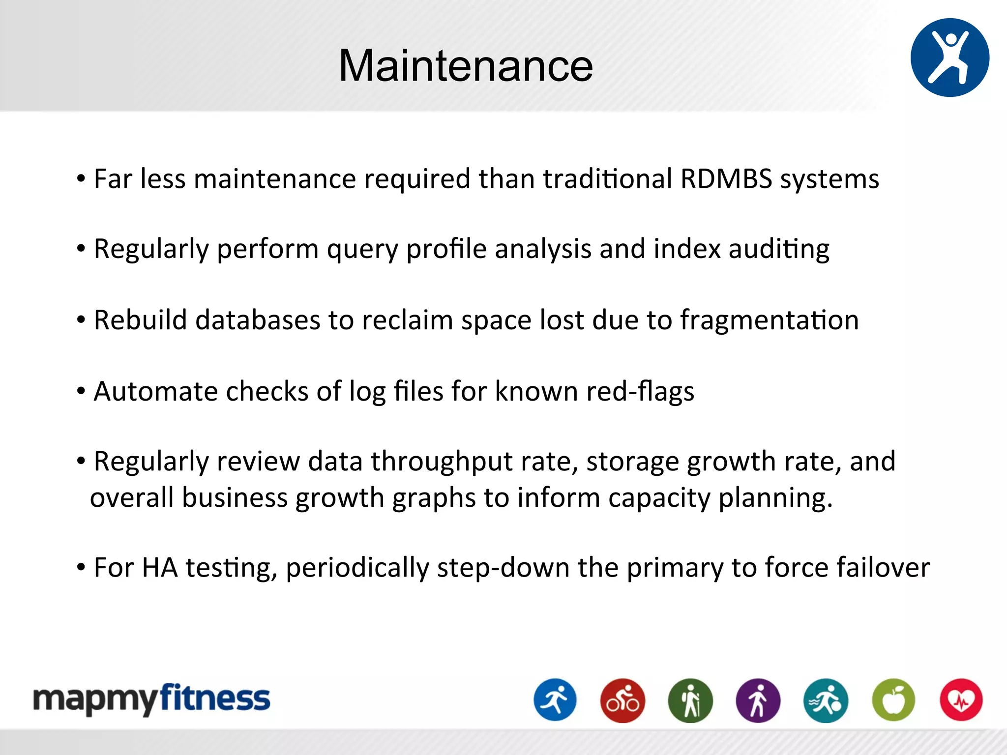Maintenance

• 	
  Far	
  less	
  maintenance	
  required	
  than	
  tradi:onal	
  RDMBS	
  systems	
  
	
  
• 	
  Regularly	
  perform	
  query	
  proﬁle	
  analysis	
  and	
  index	
  audi:ng	
  
	
  
• 	
  Rebuild	
  databases	
  to	
  reclaim	
  space	
  lost	
  due	
  to	
  fragmenta:on	
  
	
  
• 	
  Automate	
  checks	
  of	
  log	
  ﬁles	
  for	
  known	
  red-­‐ﬂags	
  
	
  
• 	
  Regularly	
  review	
  data	
  throughput	
  rate,	
  storage	
  growth	
  rate,	
  and	
  
	
  	
  overall	
  business	
  growth	
  graphs	
  to	
  inform	
  capacity	
  planning.	
  
	
  
• 	
  For	
  HA	
  tes:ng,	
  periodically	
  step-­‐down	
  the	
  primary	
  to	
  force	
  failover	
  
 