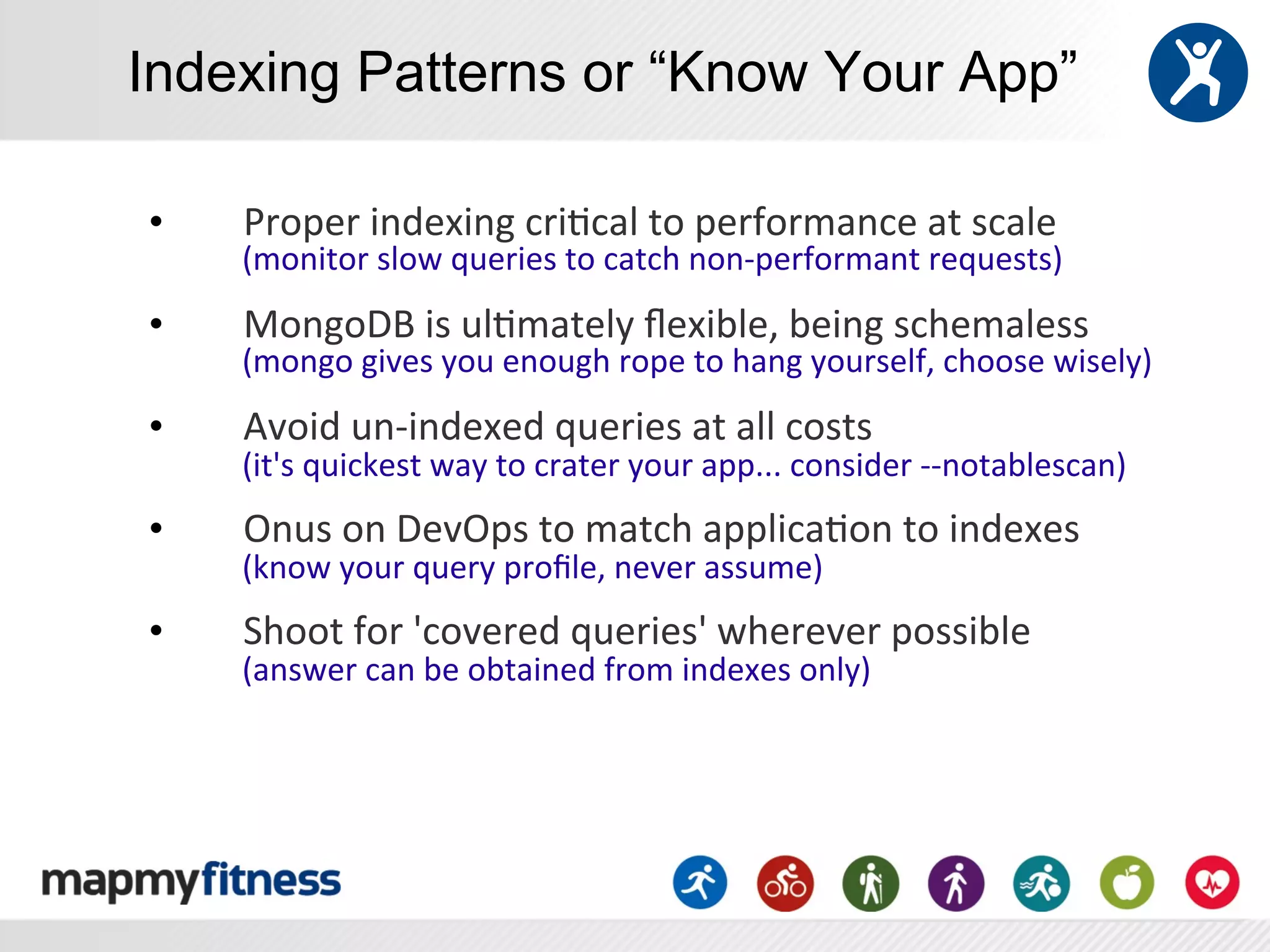 Indexing Patterns or “Know Your App”

•    Proper	
  indexing	
  cri:cal	
  to	
  performance	
  at	
  scale	
  
     (monitor	
  slow	
  queries	
  to	
  catch	
  non-­‐performant	
  requests)	
  
•    MongoDB	
  is	
  ul:mately	
  ﬂexible,	
  being	
  schemaless	
  
     (mongo	
  gives	
  you	
  enough	
  rope	
  to	
  hang	
  yourself,	
  choose	
  wisely)	
  
•    Avoid	
  un-­‐indexed	
  queries	
  at	
  all	
  costs	
  	
  
     (it's	
  quickest	
  way	
  to	
  crater	
  your	
  app...	
  consider	
  -­‐-­‐notablescan)	
  
•    Onus	
  on	
  DevOps	
  to	
  match	
  applica:on	
  to	
  indexes	
  
     (know	
  your	
  query	
  proﬁle,	
  never	
  assume)	
  
•    Shoot	
  for	
  'covered	
  queries'	
  wherever	
  possible	
  
     (answer	
  can	
  be	
  obtained	
  from	
  indexes	
  only)	
  
 