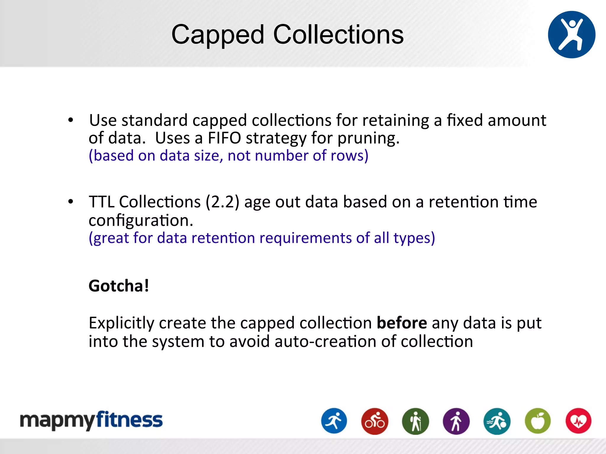 Capped Collections


•  Use	
  standard	
  capped	
  collec:ons	
  for	
  retaining	
  a	
  ﬁxed	
  amount	
  
   of	
  data.	
  	
  Uses	
  a	
  FIFO	
  strategy	
  for	
  pruning.	
  
       (based	
  on	
  data	
  size,	
  not	
  number	
  of	
  rows)	
  
       	
  
•  TTL	
  Collec:ons	
  (2.2)	
  age	
  out	
  data	
  based	
  on	
  a	
  reten:on	
  :me	
  
   conﬁgura:on.	
  	
  	
  
       (great	
  for	
  data	
  reten:on	
  requirements	
  of	
  all	
  types)	
  
	
  
       Gotcha!	
  
       	
  
       Explicitly	
  create	
  the	
  capped	
  collec:on	
  before	
  any	
  data	
  is	
  put	
  
       into	
  the	
  system	
  to	
  avoid	
  auto-­‐crea:on	
  of	
  collec:on	
  
 