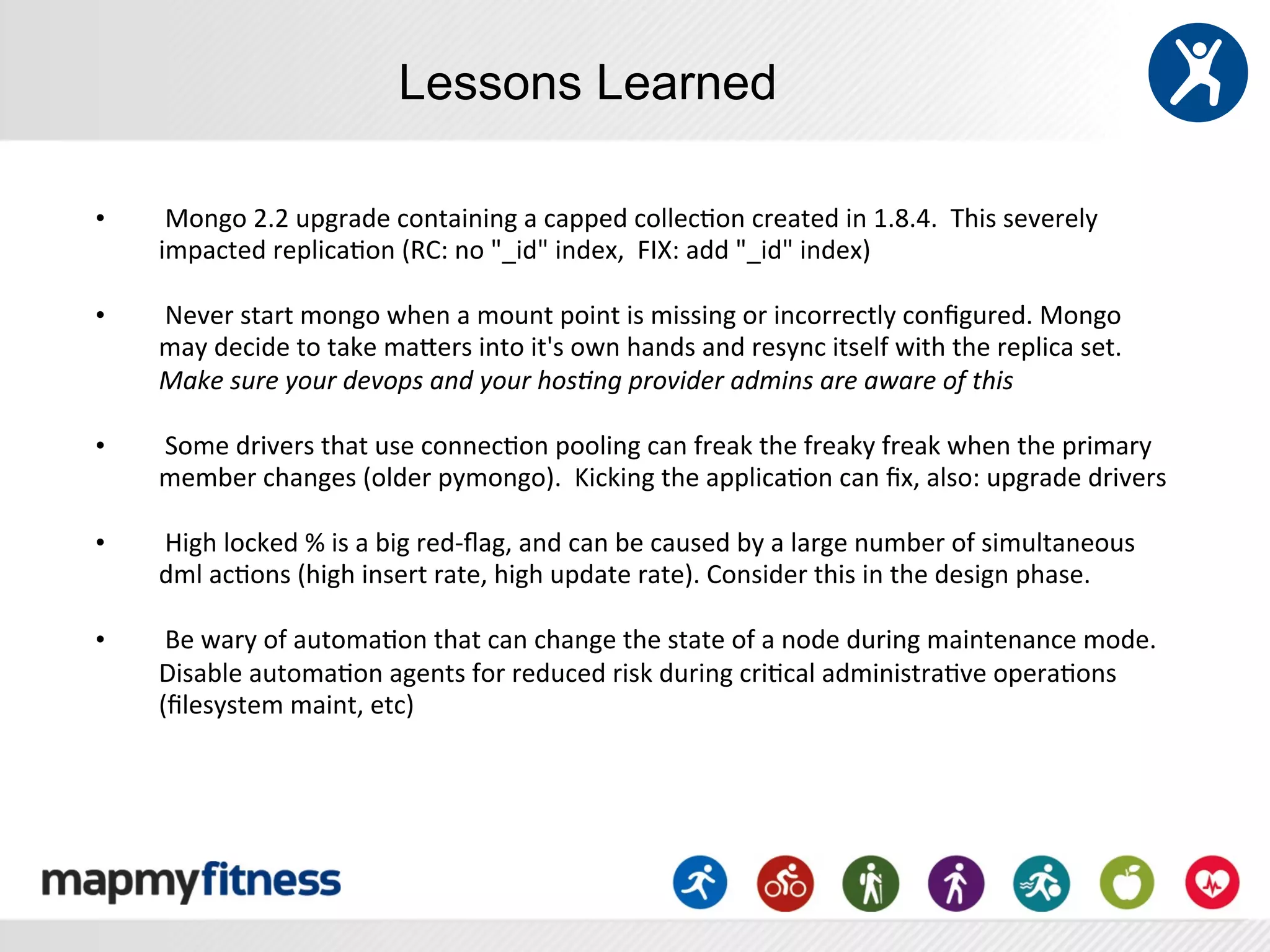 Lessons Learned

•    	
  Mongo	
  2.2	
  upgrade	
  containing	
  a	
  capped	
  collec:on	
  created	
  in	
  1.8.4.	
  	
  This	
  severely	
  
     impacted	
  replica:on	
  (RC:	
  no	
  "_id"	
  index,	
  	
  FIX:	
  add	
  "_id"	
  index)	
  	
  
     	
  
•    	
  Never	
  start	
  mongo	
  when	
  a	
  mount	
  point	
  is	
  missing	
  or	
  incorrectly	
  conﬁgured.	
  Mongo	
  
     may	
  decide	
  to	
  take	
  maYers	
  into	
  it's	
  own	
  hands	
  and	
  resync	
  itself	
  with	
  the	
  replica	
  set.	
  	
  
     Make	
  sure	
  your	
  devops	
  and	
  your	
  hos0ng	
  provider	
  admins	
  are	
  aware	
  of	
  this	
  
     	
  
•    	
  Some	
  drivers	
  that	
  use	
  connec:on	
  pooling	
  can	
  freak	
  the	
  freaky	
  freak	
  when	
  the	
  primary	
  
     member	
  changes	
  (older	
  pymongo).	
  	
  Kicking	
  the	
  applica:on	
  can	
  ﬁx,	
  also:	
  upgrade	
  drivers	
  
     	
  
•    	
  High	
  locked	
  %	
  is	
  a	
  big	
  red-­‐ﬂag,	
  and	
  can	
  be	
  caused	
  by	
  a	
  large	
  number	
  of	
  simultaneous	
  
     dml	
  ac:ons	
  (high	
  insert	
  rate,	
  high	
  update	
  rate).	
  Consider	
  this	
  in	
  the	
  design	
  phase.	
  
     	
  
•    	
  Be	
  wary	
  of	
  automa:on	
  that	
  can	
  change	
  the	
  state	
  of	
  a	
  node	
  during	
  maintenance	
  mode.	
  	
  
     Disable	
  automa:on	
  agents	
  for	
  reduced	
  risk	
  during	
  cri:cal	
  administra:ve	
  opera:ons	
  
     (ﬁlesystem	
  maint,	
  etc)	
  
 