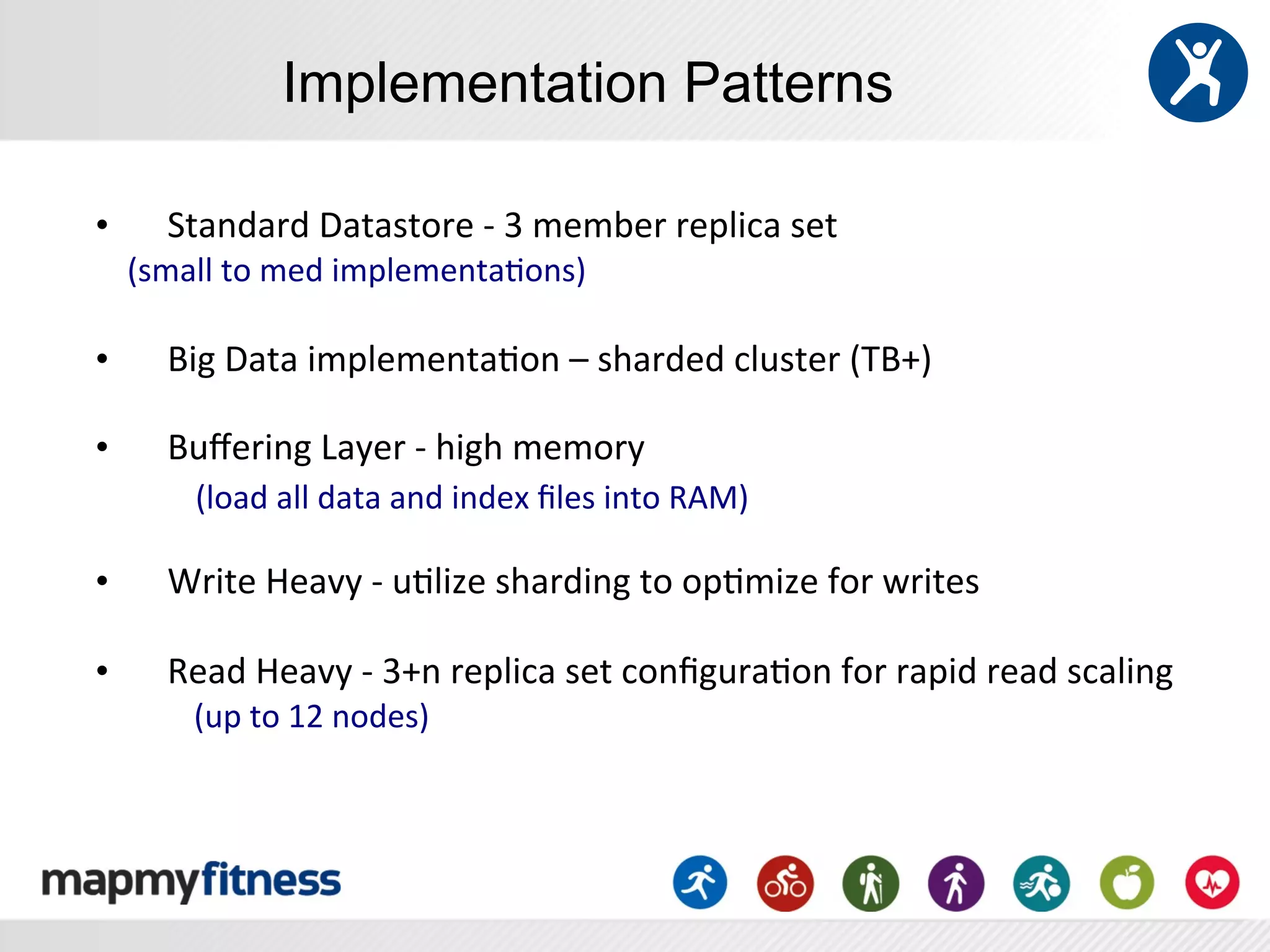 Implementation Patterns

•                 	
  Standard	
  Datastore	
  -­‐	
  3	
  member	
  replica	
  set	
  
	
  	
  	
  	
  (small	
  to	
  med	
  implementa:ons)	
  
                  	
  
•  	
  Big	
  Data	
  implementa:on	
  –	
  sharded	
  cluster	
  (TB+)	
  
                  	
  
•  	
  Buﬀering	
  Layer	
  -­‐	
  high	
  memory	
  	
  
                  	
  	
  	
  	
  (load	
  all	
  data	
  and	
  index	
  ﬁles	
  into	
  RAM)	
  
	
  
•      	
  Write	
  Heavy	
  -­‐	
  u:lize	
  sharding	
  to	
  op:mize	
  for	
  writes	
  
       	
  
•      	
  Read	
  Heavy	
  -­‐	
  3+n	
  replica	
  set	
  conﬁgura:on	
  for	
  rapid	
  read	
  scaling	
  
       	
  	
  	
  	
  (up	
  to	
  12	
  nodes)	
  
 