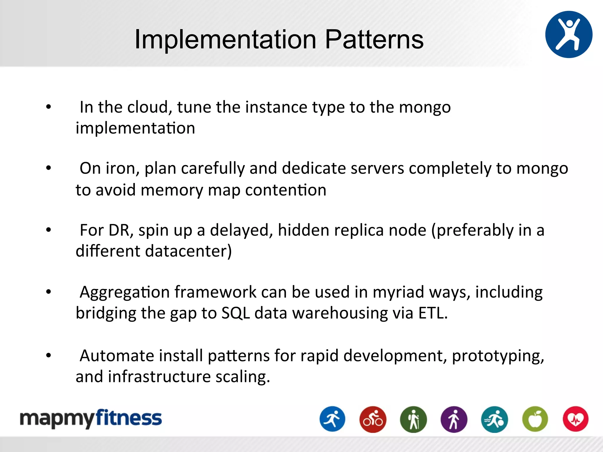 Implementation Patterns

•      	
  In	
  the	
  cloud,	
  tune	
  the	
  instance	
  type	
  to	
  the	
  mongo	
  
       implementa:on	
  
	
  
•      	
  On	
  iron,	
  plan	
  carefully	
  and	
  dedicate	
  servers	
  completely	
  to	
  mongo	
  
       to	
  avoid	
  memory	
  map	
  conten:on	
  
	
  
•      	
  For	
  DR,	
  spin	
  up	
  a	
  delayed,	
  hidden	
  replica	
  node	
  (preferably	
  in	
  a	
  
       diﬀerent	
  datacenter)	
  
	
  
•      	
  Aggrega:on	
  framework	
  can	
  be	
  used	
  in	
  myriad	
  ways,	
  including	
  
       bridging	
  the	
  gap	
  to	
  SQL	
  data	
  warehousing	
  via	
  ETL.	
  
	
  
•      	
  Automate	
  install	
  paYerns	
  for	
  rapid	
  development,	
  prototyping,	
  
       and	
  infrastructure	
  scaling.	
  
 