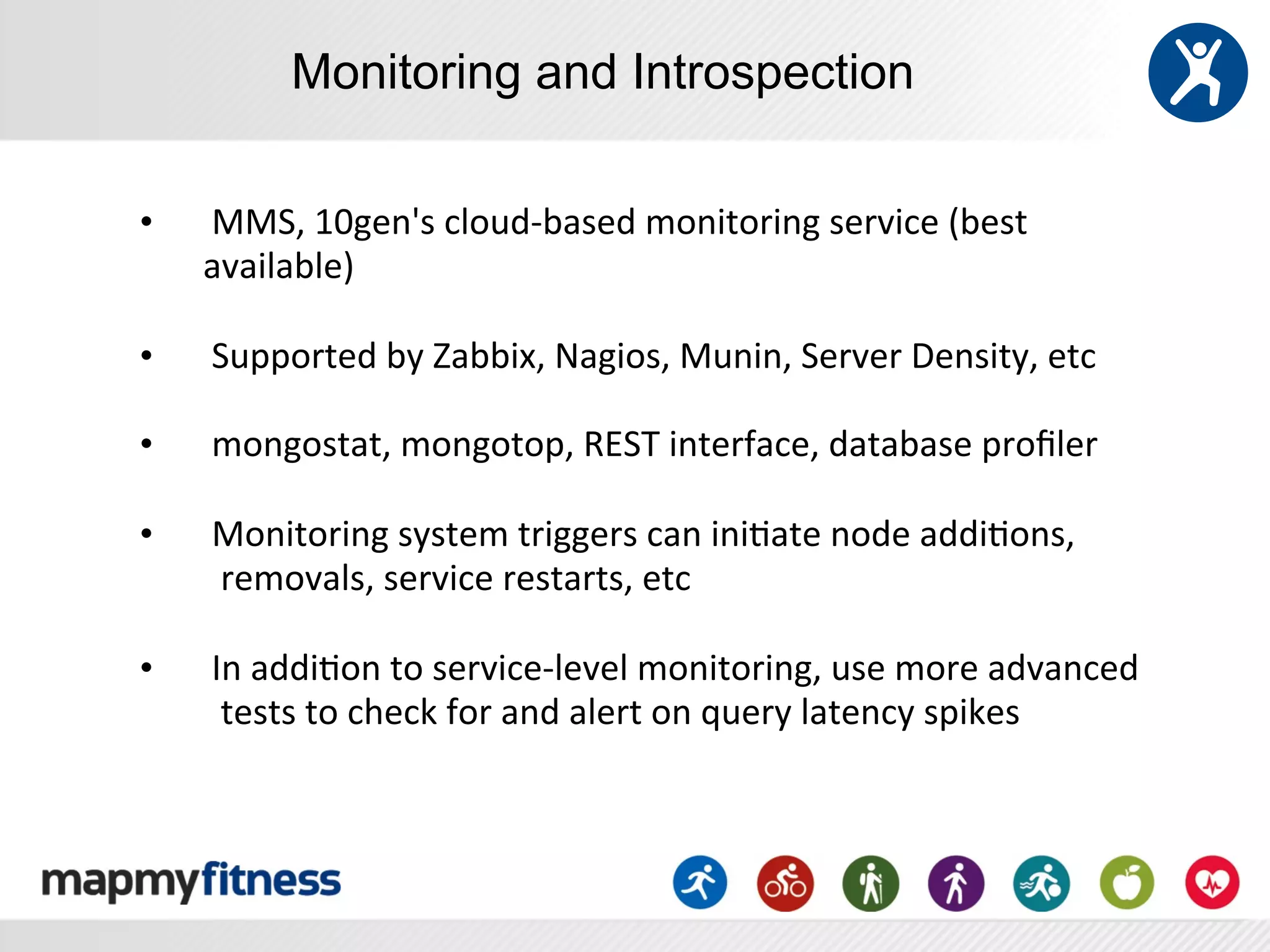 Monitoring and Introspection

•    	
  MMS,	
  10gen's	
  cloud-­‐based	
  monitoring	
  service	
  (best	
  
     available)	
  
     	
  
•    	
  Supported	
  by	
  Zabbix,	
  Nagios,	
  Munin,	
  Server	
  Density,	
  etc	
  
     	
  
•    	
  mongostat,	
  mongotop,	
  REST	
  interface,	
  database	
  proﬁler	
  
     	
  
•    	
  Monitoring	
  system	
  triggers	
  can	
  ini:ate	
  node	
  addi:ons,	
  
     	
  	
  removals,	
  service	
  restarts,	
  etc	
  
     	
  
•    	
  In	
  addi:on	
  to	
  service-­‐level	
  monitoring,	
  use	
  more	
  advanced	
  
     	
  	
  tests	
  to	
  check	
  for	
  and	
  alert	
  on	
  query	
  latency	
  spikes	
  
     	
  
     	
  
 