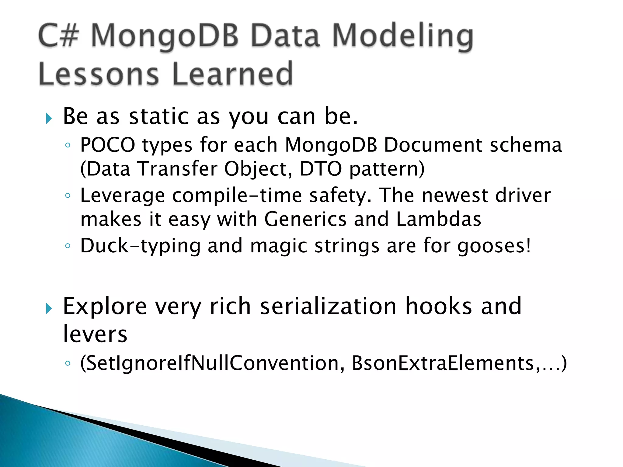    Be as static as you can be.
    ◦ POCO types for each MongoDB Document schema
      (Data Transfer Object, DTO pattern)
    ◦ Leverage compile-time safety. The newest driver
      makes it easy with Generics and Lambdas
    ◦ Duck-typing and magic strings are for gooses!


   Explore very rich serialization hooks and
    levers
    ◦ (SetIgnoreIfNullConvention, BsonExtraElements,…)
 