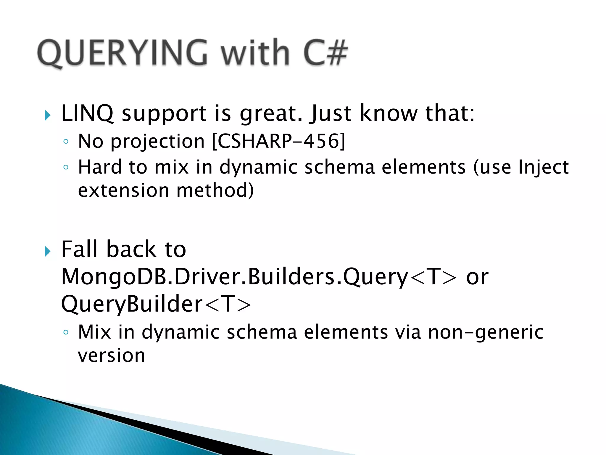    LINQ support is great. Just know that:
    ◦ No projection [CSHARP-456]
    ◦ Hard to mix in dynamic schema elements (use Inject
      extension method)


   Fall back to
    MongoDB.Driver.Builders.Query<T> or
    QueryBuilder<T>
    ◦ Mix in dynamic schema elements via non-generic
      version
 