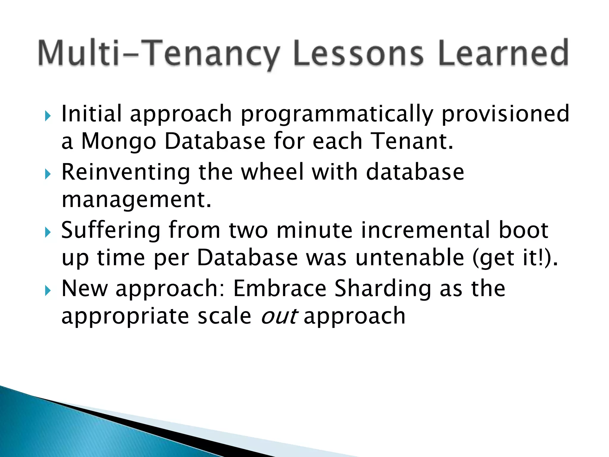    Initial approach programmatically provisioned
    a Mongo Database for each Tenant.
   Reinventing the wheel with database
    management.
   Suffering from two minute incremental boot
    up time per Database was untenable (get it!).
   New approach: Embrace Sharding as the
    appropriate scale out approach
 