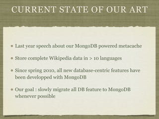 CURRENT STATE OF OUR ART



Last year speech about our MongoDB powered metacache

Store complete Wikipedia data in > 10 languages

Since spring 2010, all new database-centric features have
been developped with MongoDB

Our goal : slowly migrate all DB feature to MongoDB
whenever possible
 
