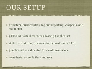 OUR SETUP

4 clusters (business data, log and reporting, wikipedia, and
one more)

3 EC-2 XL virtual machines hosting 5 replica-set

at the current time, one machine is master on all RS

5 replica-set are allocated to one of the clusters

every instance holds the 4 mongos
 