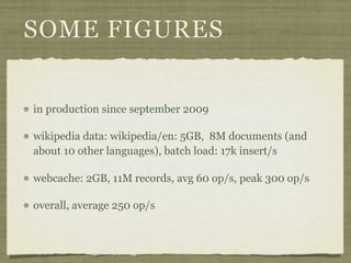SOME FIGURES


in production since september 2009

wikipedia data: wikipedia/en: 5GB, 8M documents (and
about 10 other languages), batch load: 17k insert/s

webcache: 2GB, 11M records, avg 60 op/s, peak 300 op/s

overall, average 250 op/s
 