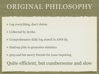 ORIGINAL PHILOSOPHY

 Log everything, don’t delete

 Collected by Scribe

 Comprehensive daily log stored in AWS S3

 Hadoop jobs to generates statistics

 grep and his merry friends for issue inquiring

Quite efficient, but cumbersome and slow
 