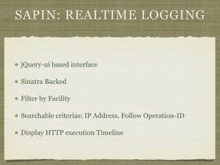 SAPIN: REALTIME LOGGING


jQuery-ui based interface

Sinatra Backed

Filter by Facility

Searchable criterias: IP Address, Follow Operation-ID

Display HTTP execution Timeline
 
