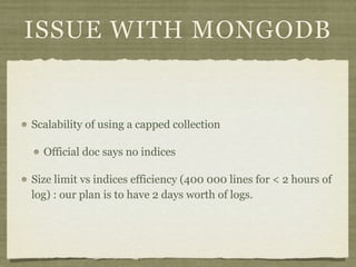 ISSUE WITH MONGODB


Scalability of using a capped collection

  Official doc says no indices

Size limit vs indices efficiency (400 000 lines for < 2 hours of
log) : our plan is to have 2 days worth of logs.
 