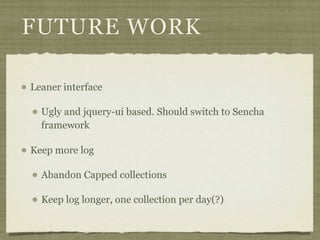 FUTURE WORK

Leaner interface

  Ugly and jquery-ui based. Should switch to Sencha
  framework

Keep more log

  Abandon Capped collections

  Keep log longer, one collection per day(?)
 